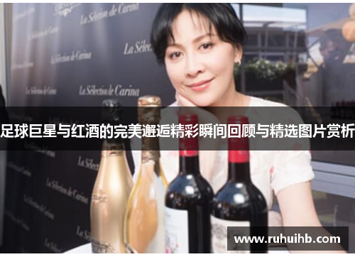 足球巨星与红酒的完美邂逅精彩瞬间回顾与精选图片赏析