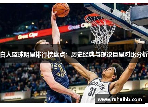 白人篮球明星排行榜盘点：历史经典与现役巨星对比分析