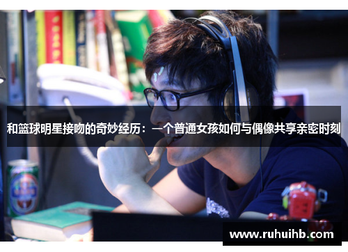 和篮球明星接吻的奇妙经历：一个普通女孩如何与偶像共享亲密时刻