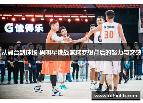 从舞台到球场 男明星挑战篮球梦想背后的努力与突破