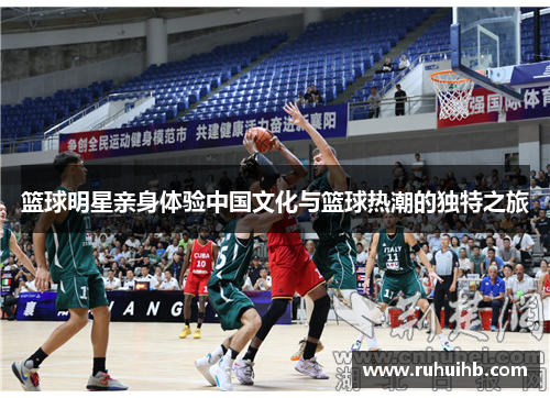 篮球明星亲身体验中国文化与篮球热潮的独特之旅
