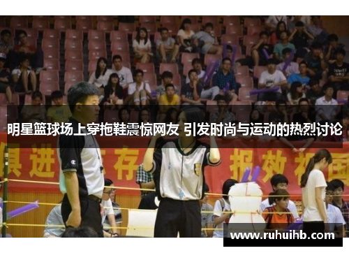 明星篮球场上穿拖鞋震惊网友 引发时尚与运动的热烈讨论