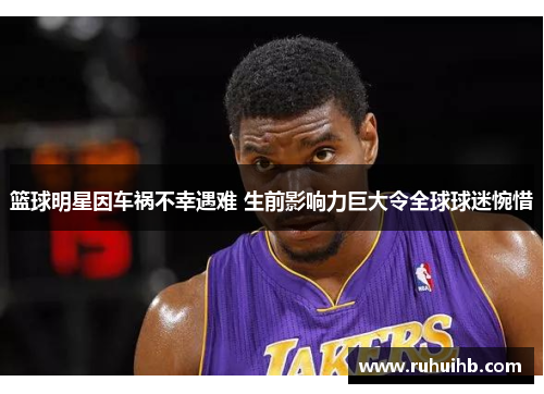 篮球明星因车祸不幸遇难 生前影响力巨大令全球球迷惋惜