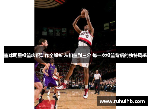 篮球明星投篮庆祝动作全解析 从扣篮到三分 每一次投篮背后的独特风采